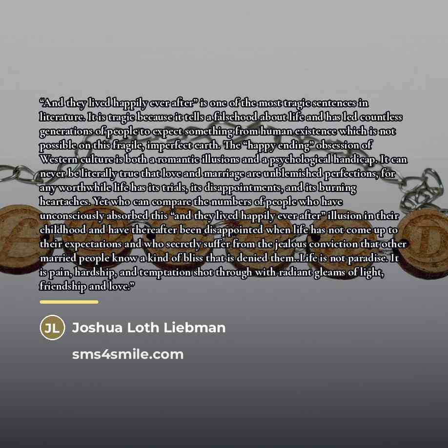 “And they lived happily ever after” is one of the most tragic sentences in literature. It is tragic because it tells a falsehood about life and has led countless generations of people to expect something from human existence which is not possible on this fragile, imperfect earth. The “happy ending”…” quote by Joshua Loth Liebman