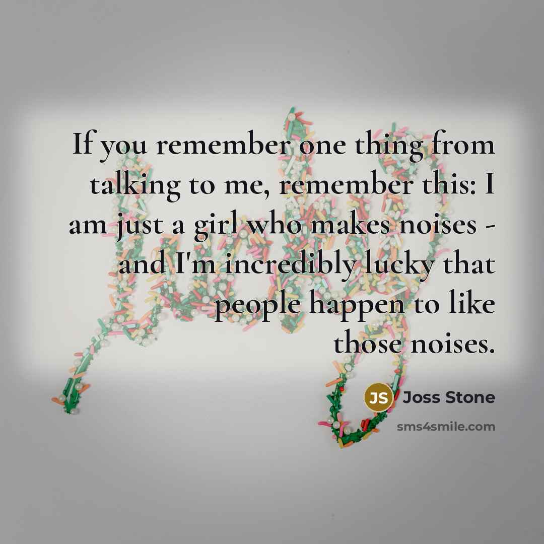 “If you remember one thing from talking to me, remember this: I am just a girl who makes noises - and I'm incredibly lucky that people happen to like those noises.” quote by Joss Stone