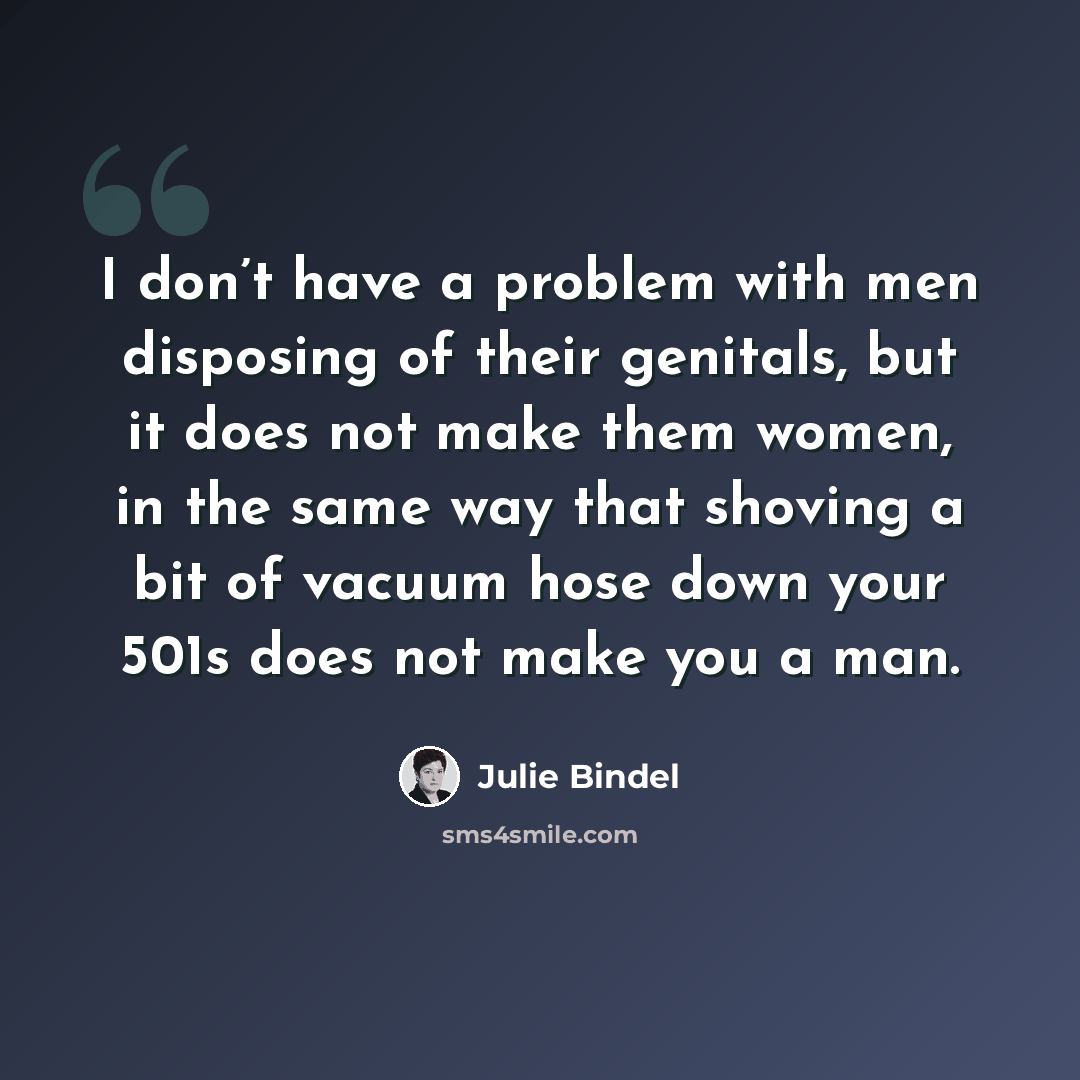 “I don’t have a problem with men disposing of their genitals, but it does not make them women, in the same way that shoving a bit of vacuum hose down your 501s does not make you a man.” quote by Julie Bindel