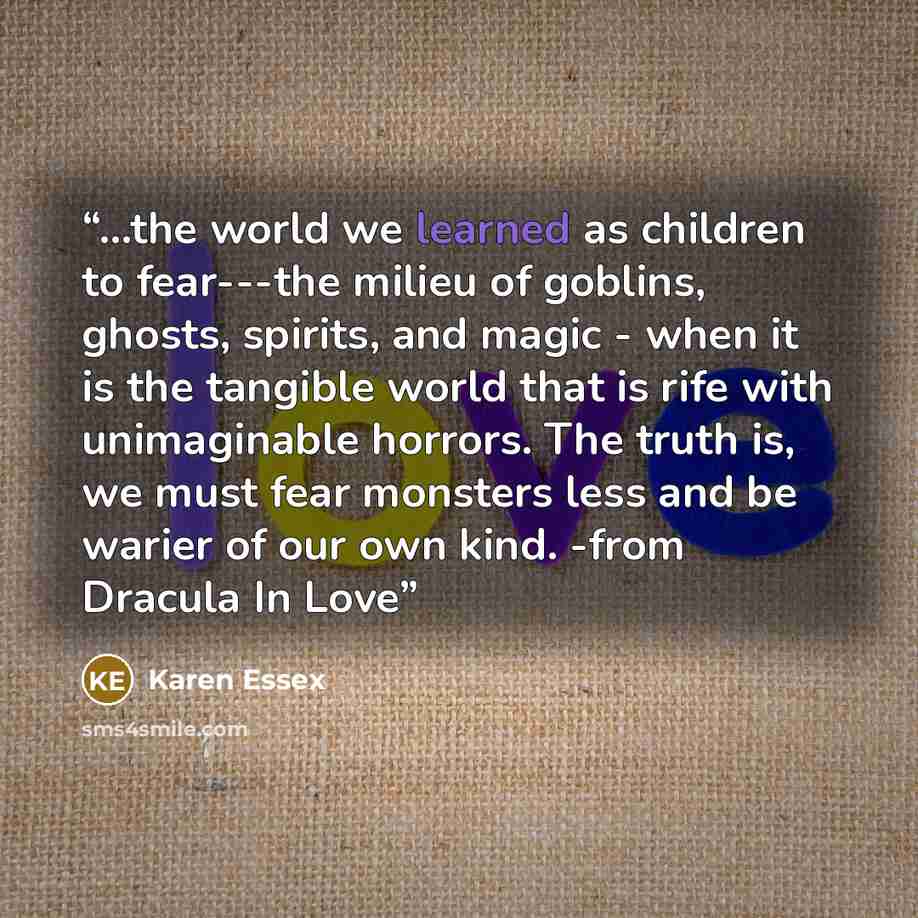 “...the world we learned as children to fear---the milieu of goblins, ghosts, spirits, and magic - when it is the tangible world that is rife with unimaginable horrors. The truth is, we must fear monsters less and be warier of our own kind. -from Dracula In Love” quote by Karen Essex
