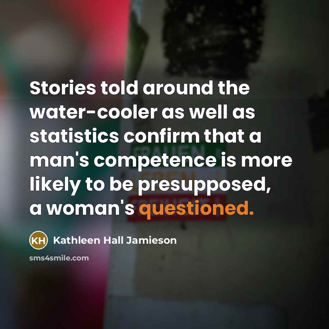 “Stories told around the water-cooler as well as statistics confirm that a man's competence is more likely to be presupposed, a woman's questioned.” quote by Kathleen Hall Jamieson