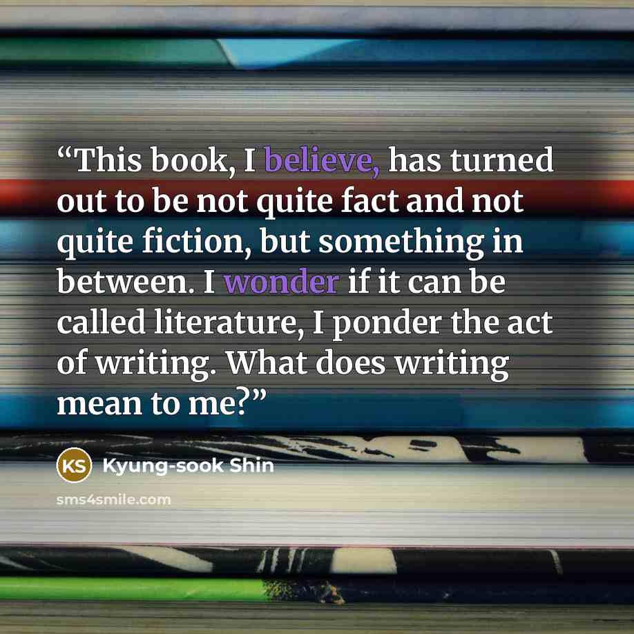 “This book, I believe, has turned out to be not quite fact and not quite fiction, but something in between. I wonder if it can be called literature, I ponder the act of writing. What does writing mean to me?” quote by Kyung-Sook Shin