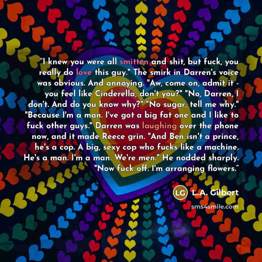 “I knew you were all smitten and shit, but fuck, you really do love this guy." The smirk in Darren's voice was obvious. And annoying. "Aw, come on, admit it - you feel like Cinderella, don't you?" "No, Darren, I don't. And do you know why?" "No sugar, tell me why." "Because I'm a man. I've got a…” quote by L.A. Gilbert