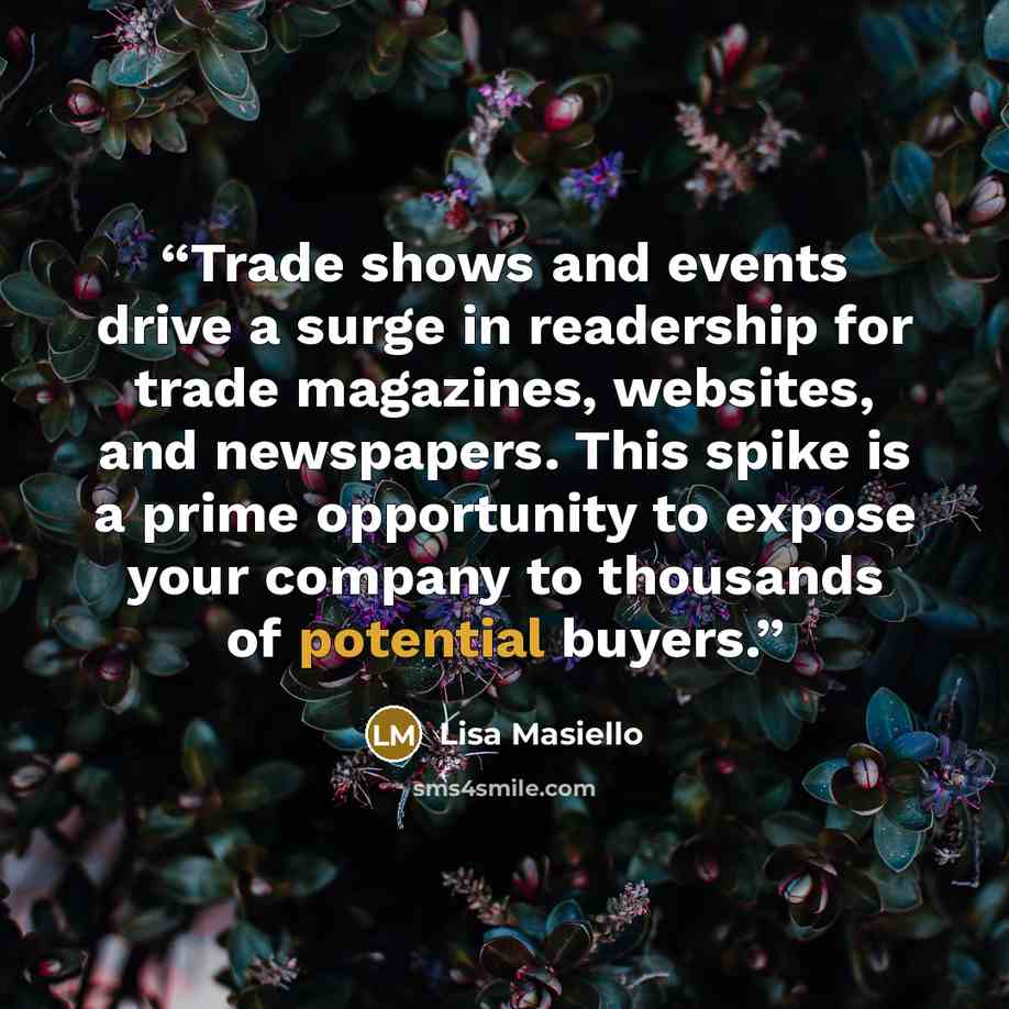 “Trade shows and events drive a surge in readership for trade magazines, websites, and newspapers. This spike is a prime opportunity to expose your company to thousands of potential buyers.” quote by Lisa Masiello