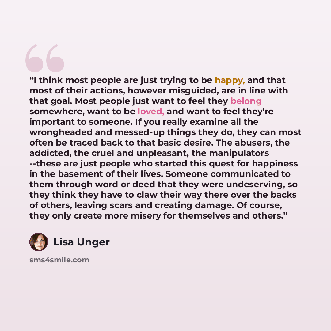 “I think most people are just trying to be happy, and that most of their actions, however misguided, are in line with that goal. Most people just want to feel they belong somewhere, want to be loved, and want to feel they're important to someone. If you really examine all the wrongheaded and…” quote by Lisa Unger