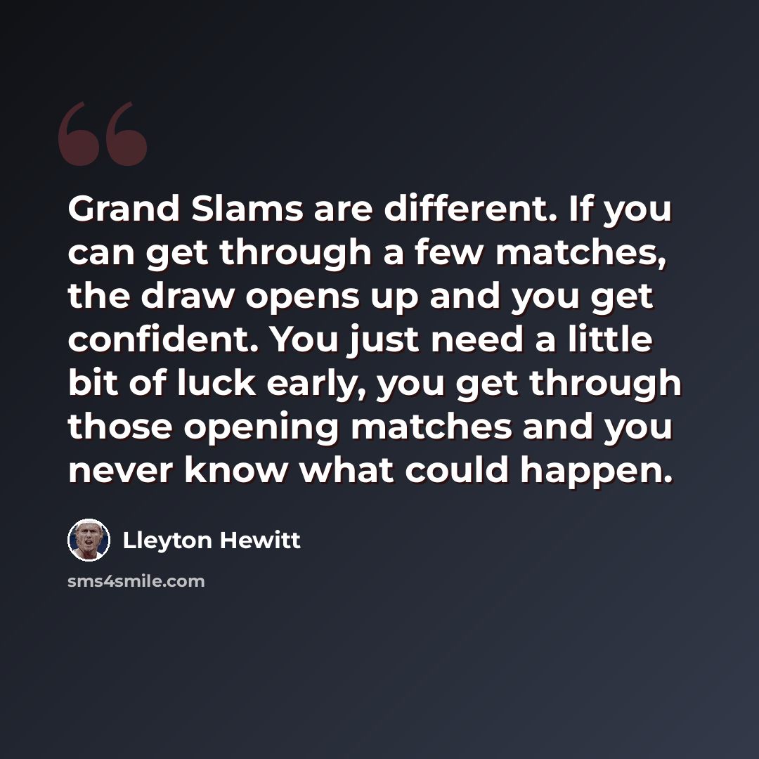 “Grand Slams are different. If you can get through a few matches, the draw opens up and you get confident. You just need a little bit of luck early, you get through those opening matches and you never know what could happen.” quote by Lleyton Hewitt