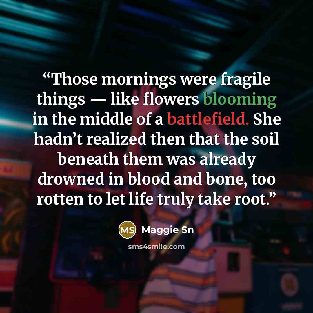 “Those mornings were fragile things — like flowers blooming in the middle of a battlefield. She hadn’t realized then that the soil beneath them was already drowned in blood and bone, too rotten to let life truly take root.” quote by Maggie Sn