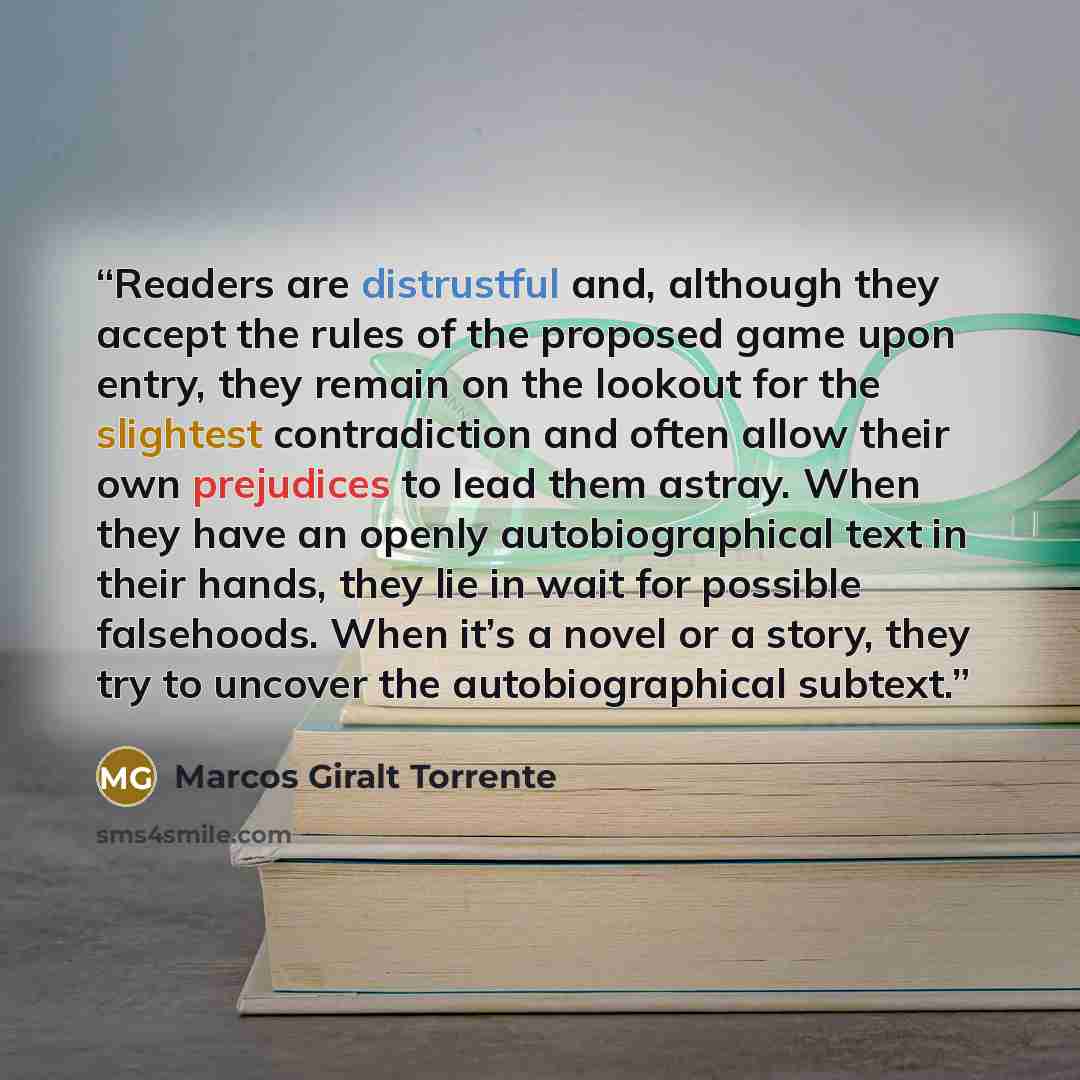“Readers are distrustful and, although they accept the rules of the proposed game upon entry, they remain on the lookout for the slightest contradiction and often allow their own prejudices to lead them astray. When they have an openly autobiographical text in their hands, they lie in wait for…” quote by Marcos Giralt Torrente