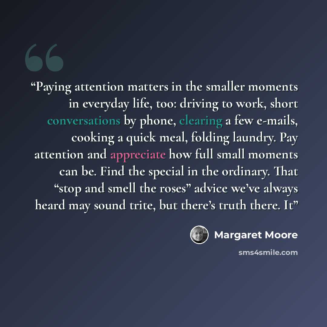 “Paying attention matters in the smaller moments in everyday life, too: driving to work, short conversations by phone, clearing a few e-mails, cooking a quick meal, folding laundry. Pay attention and appreciate how full small moments can be. Find the special in the ordinary. That “stop and smell…” quote by Margaret Moore