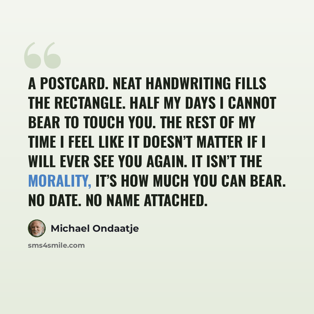 “A postcard. Neat handwriting fills the rectangle. Half my days I cannot bear to touch you. The rest of my time I feel like it doesn’t matter if I will ever see you again. It isn’t the morality, it’s how much you can bear. No date. No name attached.” quote by Michael Ondaatje