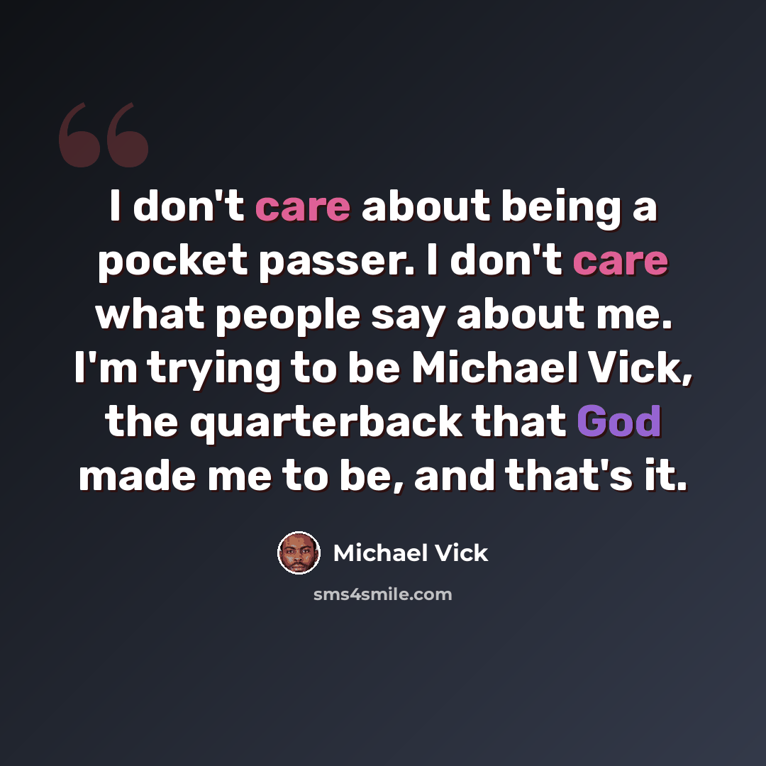 “I don't care about being a pocket passer. I don't care what people say about me. I'm trying to be Michael Vick, the quarterback that God made me to be, and that's it.” quote by Michael Vick