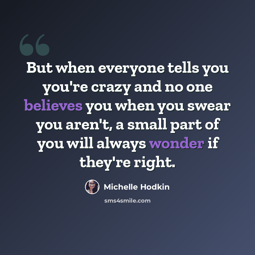 “But when everyone tells you you're crazy and no one believes you when you swear you aren't, a small part of you will always wonder if they're right.” quote by Michelle Hodkin