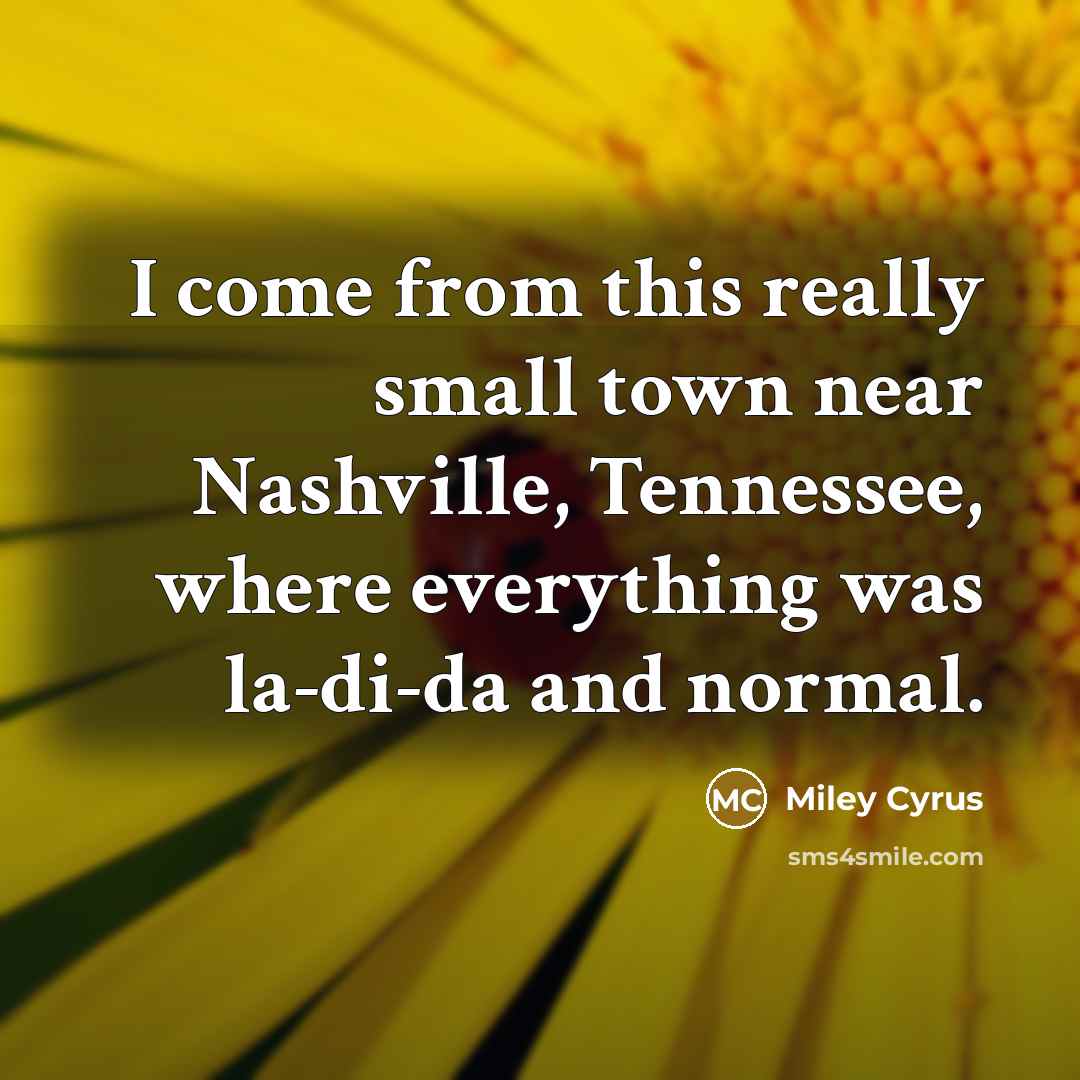 “I come from this really small town near Nashville, Tennessee, where everything was la-di-da and normal.” quote by Miley Cyrus
