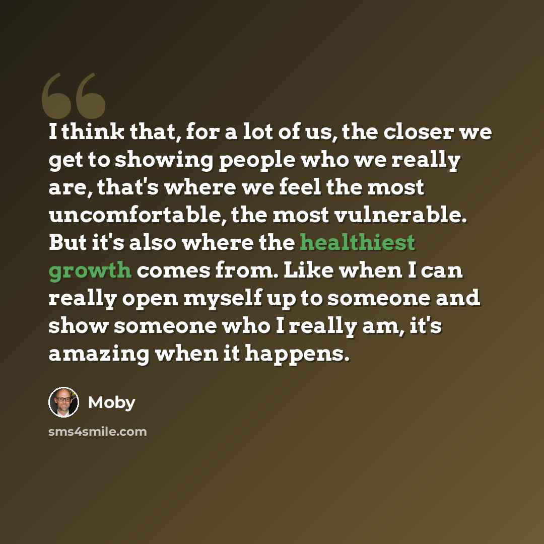 “I think that, for a lot of us, the closer we get to showing people who we really are, that's where we feel the most uncomfortable, the most vulnerable. But it's also where the healthiest growth comes from. Like when I can really open myself up to someone and show someone who I really am, it's…” quote by Moby