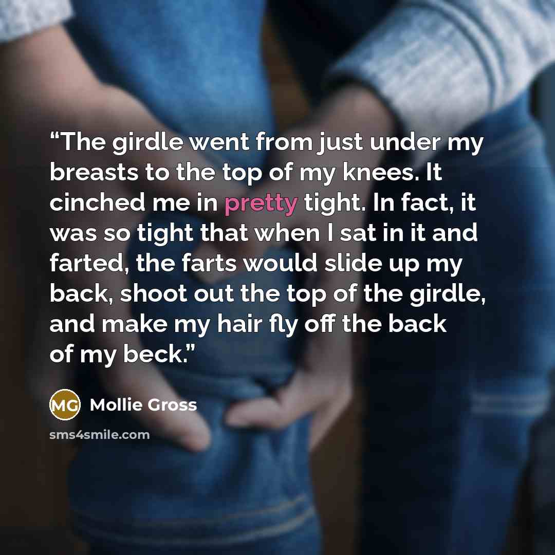 “The girdle went from just under my breasts to the top of my knees. It cinched me in pretty tight. In fact, it was so tight that when I sat in it and farted, the farts would slide up my back, shoot out the top of the girdle, and make my hair fly off the back of my beck.” quote by Mollie Gross