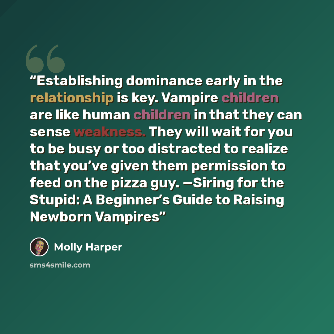 “Establishing dominance early in the relationship is key. Vampire children are like human children in that they can sense weakness. They will wait for you to be busy or too distracted to realize that you’ve given them permission to feed on the pizza guy. —Siring for the Stupid: A Beginner’s Guide…” quote by Molly Harper