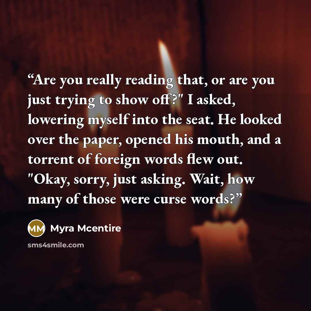 “Are you really reading that, or are you just trying to show off?" I asked, lowering myself into the seat. He looked over the paper, opened his mouth, and a torrent of foreign words flew out. "Okay, sorry, just asking. Wait, how many of those were curse words?” quote by Myra McEntire