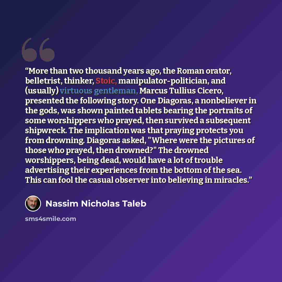 “More than two thousand years ago, the Roman orator, belletrist, thinker, Stoic, manipulator-politician, and (usually) virtuous gentleman, Marcus Tullius Cicero, presented the following story. One Diagoras, a nonbeliever in the gods, was shown painted tablets bearing the portraits of some…” quote by Nassim Nicholas Taleb