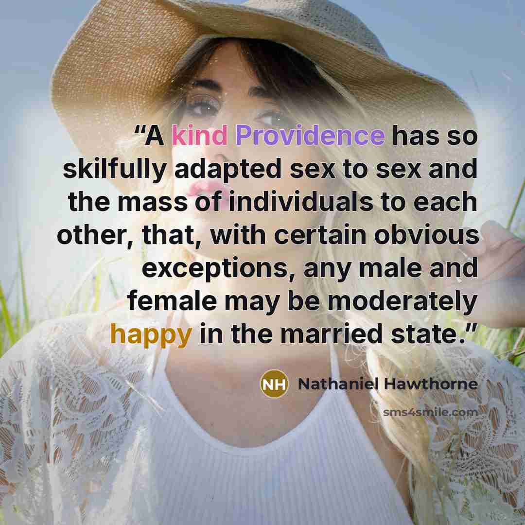 “A kind Providence has so skilfully adapted sex to sex and the mass of individuals to each other, that, with certain obvious exceptions, any male and female may be moderately happy in the married state.” quote by Nathaniel Hawthorne