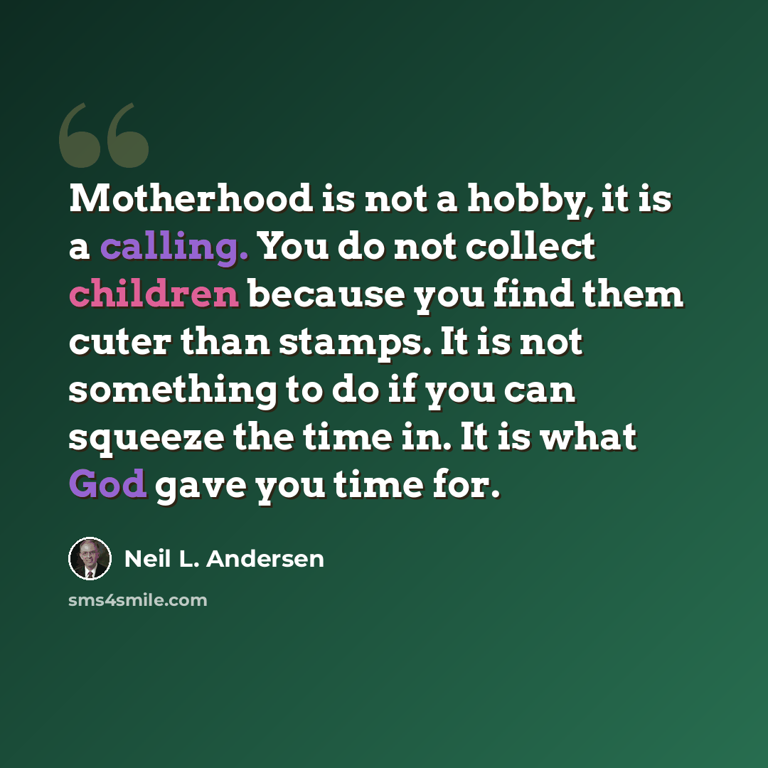 “Motherhood is not a hobby, it is a calling. You do not collect children because you find them cuter than stamps. It is not something to do if you can squeeze the time in. It is what God gave you time for.” quote by Neil L. Andersen