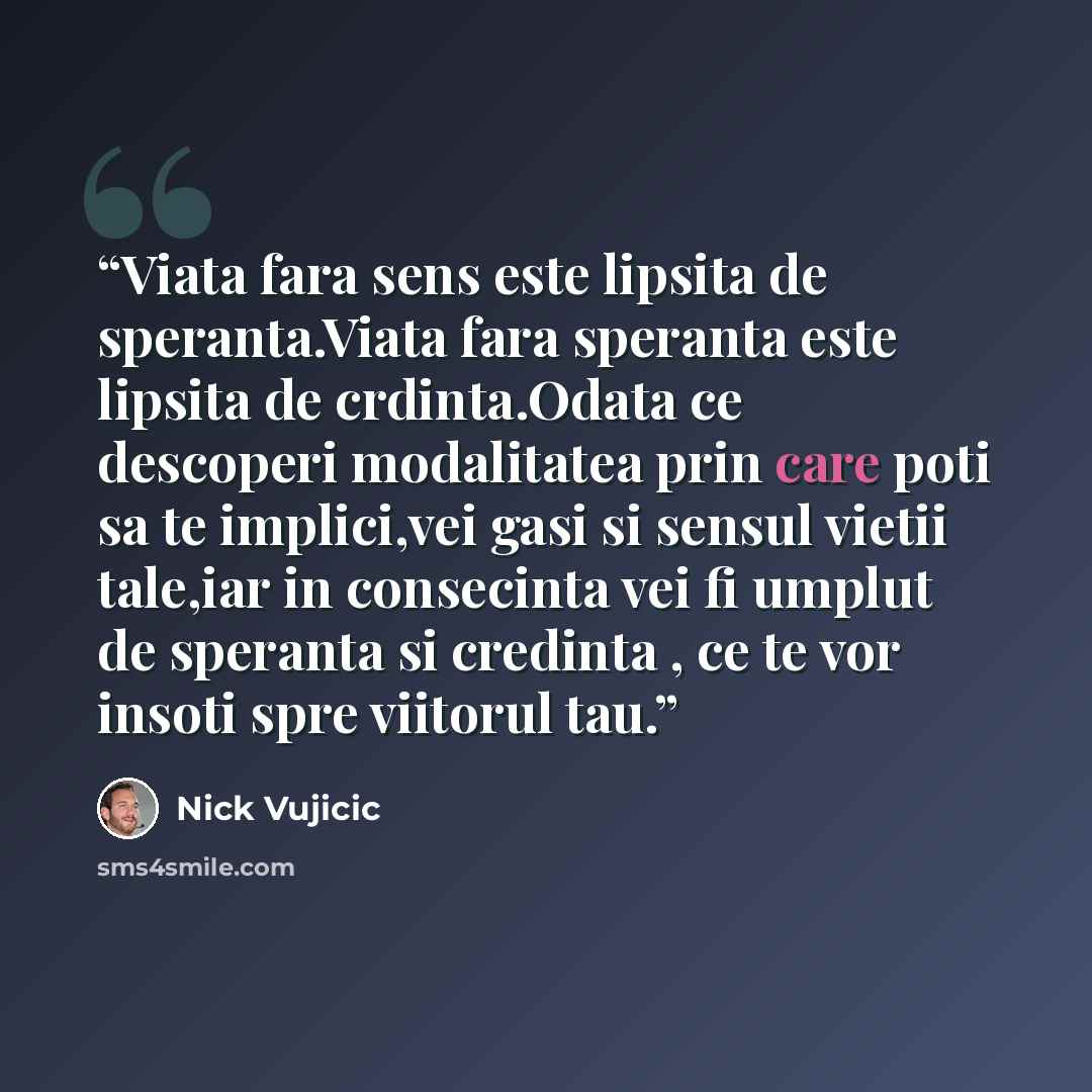“Viata fara sens este lipsita de speranta.Viata fara speranta este lipsita de crdinta.Odata ce descoperi modalitatea prin care poti sa te implici,vei gasi si sensul vietii tale,iar in consecinta vei fi umplut de speranta si credinta , ce te vor insoti spre viitorul tau.” quote by Nick Vujicic