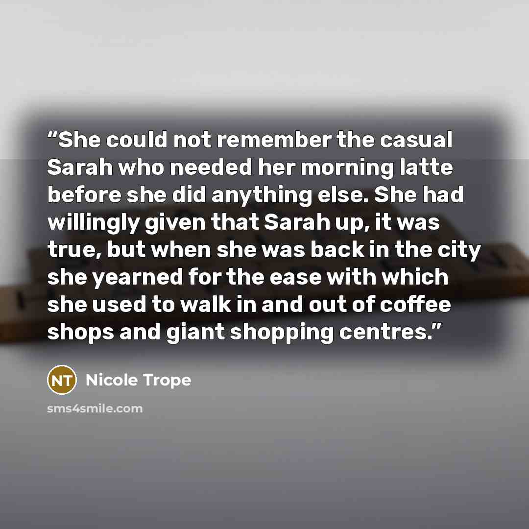“She could not remember the casual Sarah who needed her morning latte before she did anything else. She had willingly given that Sarah up, it was true, but when she was back in the city she yearned for the ease with which she used to walk in and out of coffee shops and giant shopping centres.” quote by Nicole Trope