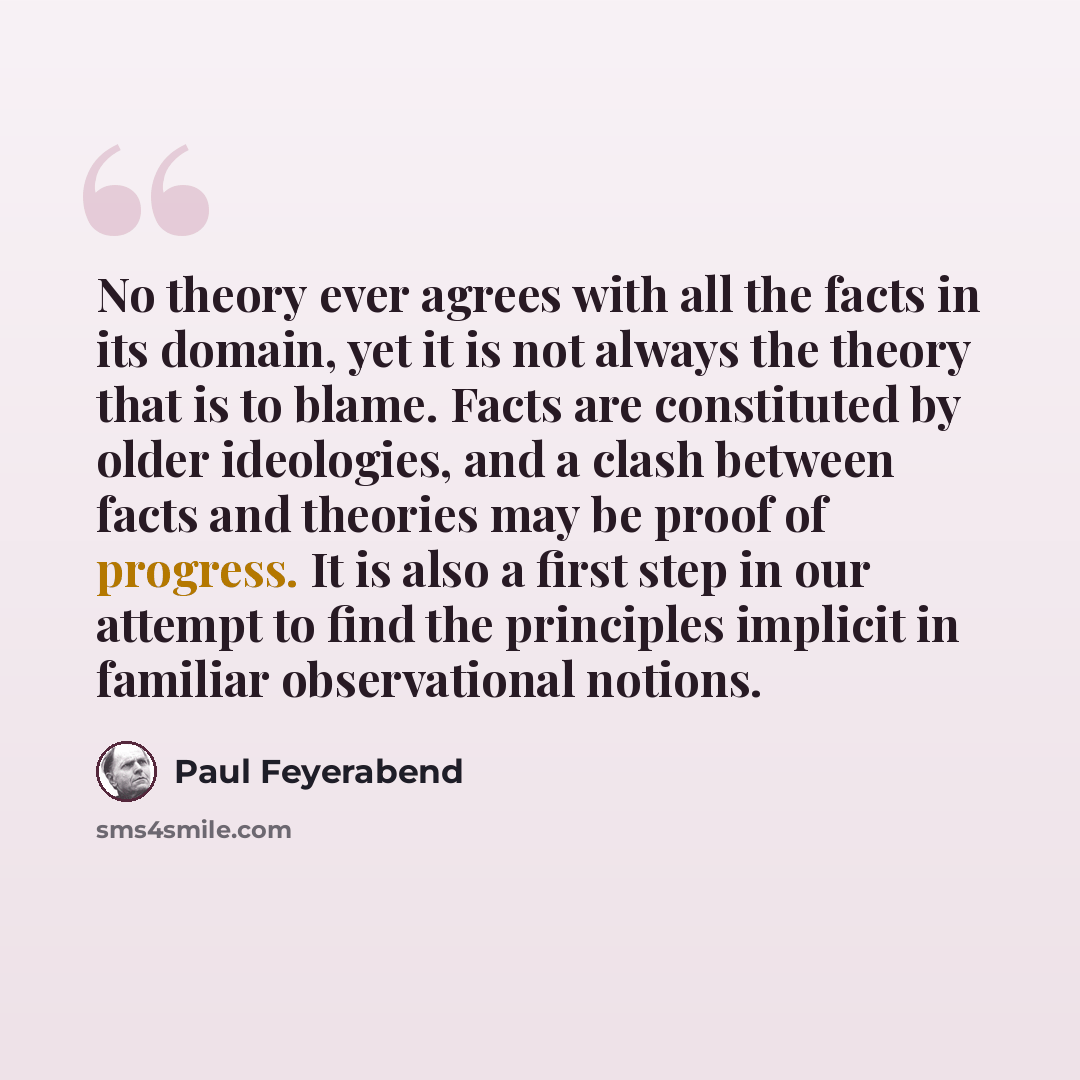 “No theory ever agrees with all the facts in its domain, yet it is not always the theory that is to blame. Facts are constituted by older ideologies, and a clash between facts and theories may be proof of progress. It is also a first step in our attempt to find the principles implicit in familiar…” quote by Paul Feyerabend
