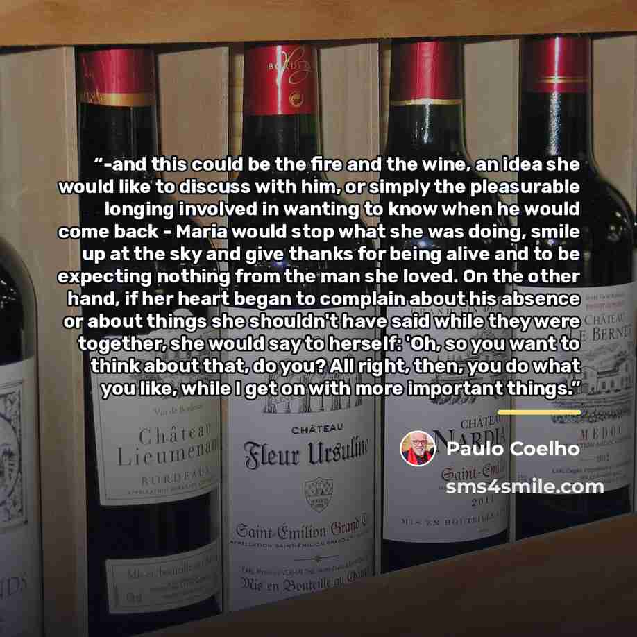 “-and this could be the fire and the wine, an idea she would like to discuss with him, or simply the pleasurable longing involved in wanting to know when he would come back - Maria would stop what she was doing, smile up at the sky and give thanks for being alive and to be expecting nothing from…” quote by Paulo Coelho