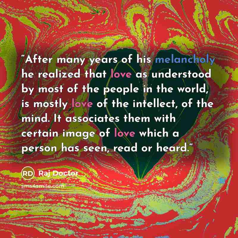 “After many years of his melancholy he realized that love as understood by most of the people in the world, is mostly love of the intellect, of the mind. It associates them with certain image of love which a person has seen, read or heard.” quote by Raj Doctor