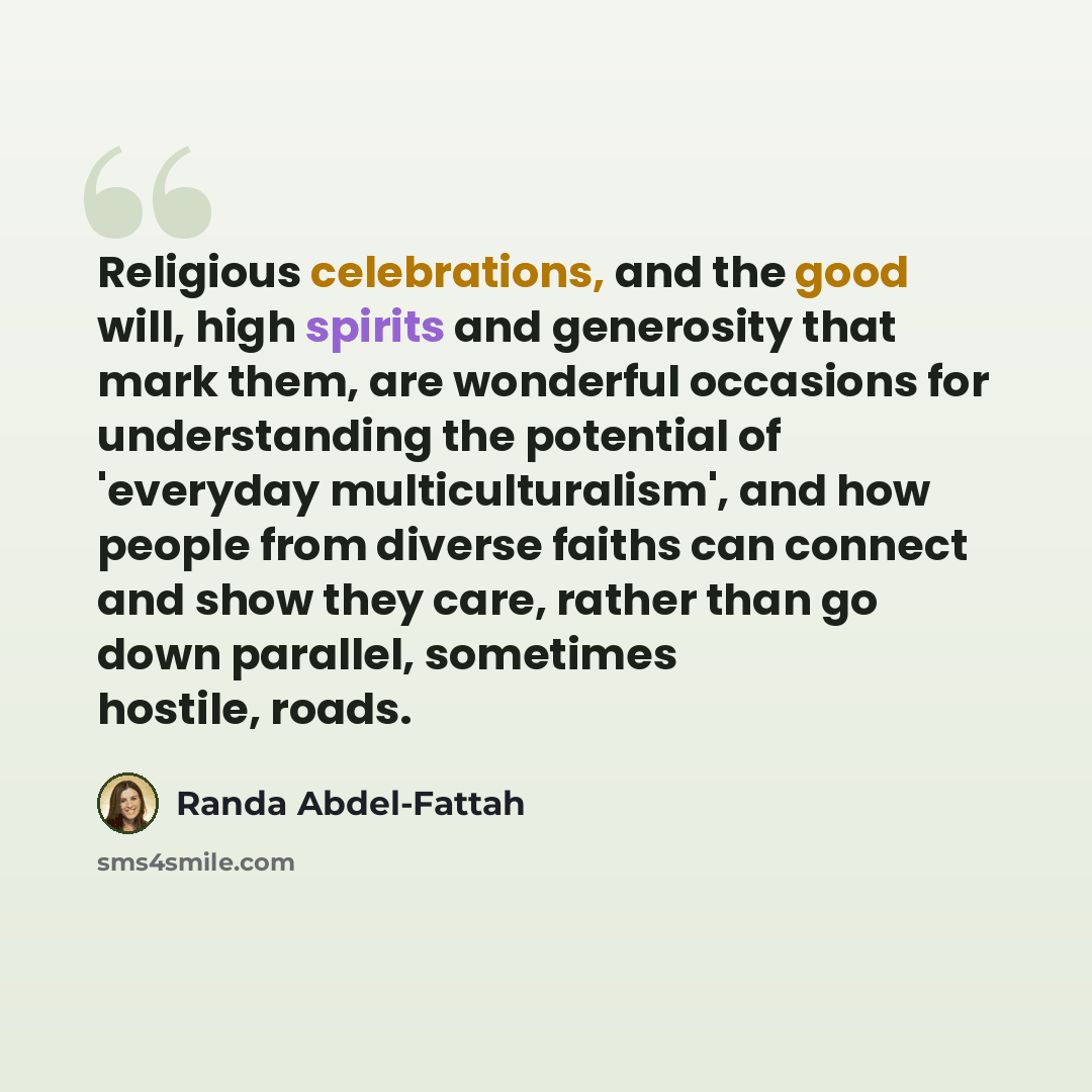 “Religious celebrations, and the good will, high spirits and generosity that mark them, are wonderful occasions for understanding the potential of 'everyday multiculturalism', and how people from diverse faiths can connect and show they care, rather than go down parallel, sometimes hostile, roads.” quote by Randa Abdel-Fattah