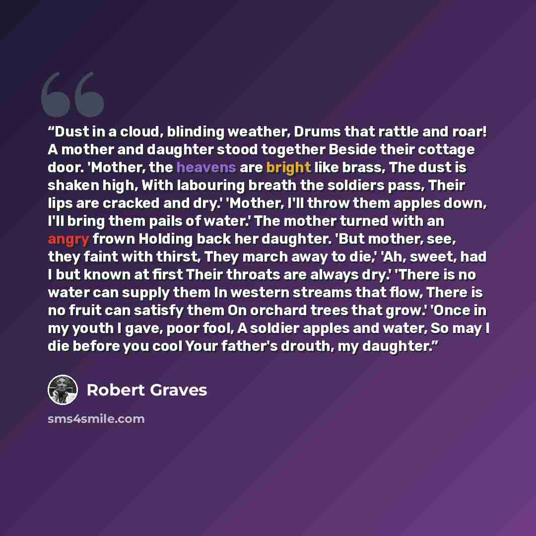 “Dust in a cloud, blinding weather, Drums that rattle and roar! A mother and daughter stood together Beside their cottage door. 'Mother, the heavens are bright like brass, The dust is shaken high, With labouring breath the soldiers pass, Their lips are cracked and dry.' 'Mother, I'll throw them…” quote by Robert Graves