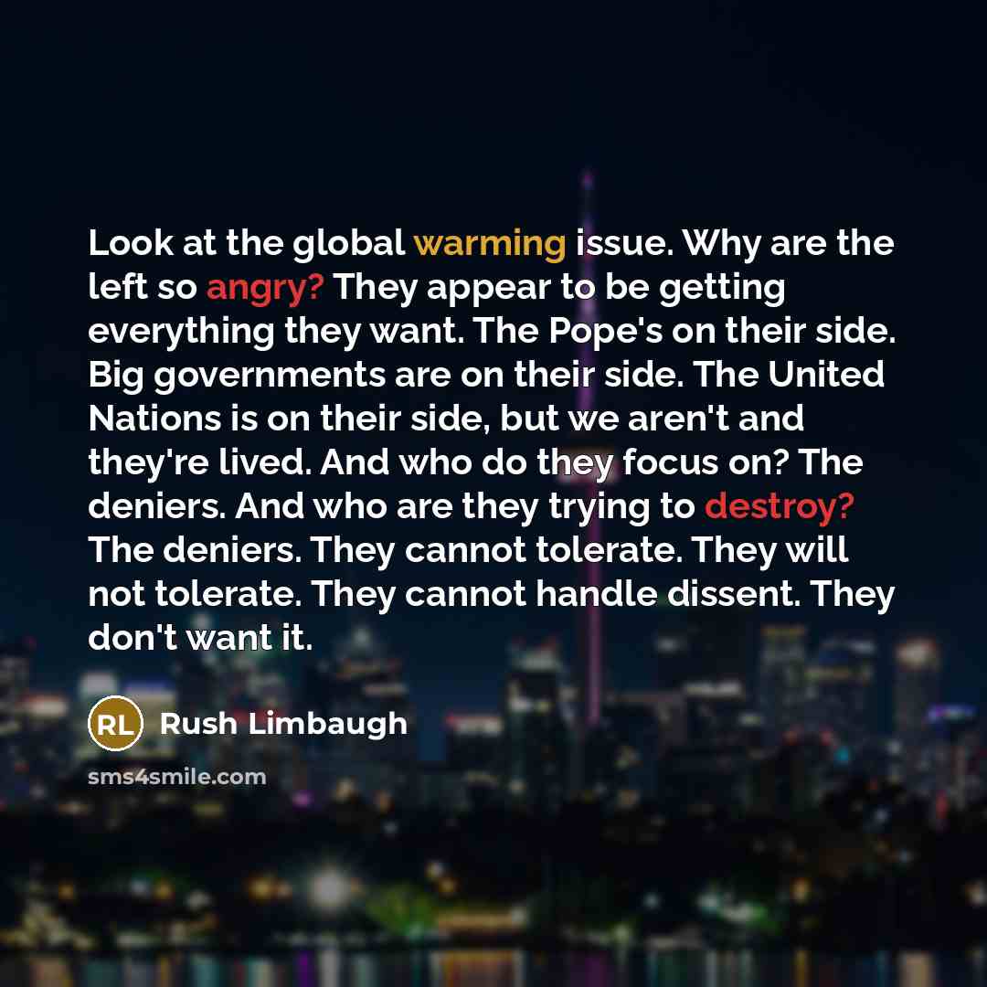“Look at the global warming issue. Why are the left so angry? They appear to be getting everything they want. The Pope's on their side. Big governments are on their side. The United Nations is on their side, but we aren't and they're lived. And who do they focus on? The deniers. And who are they…” quote by Rush Limbaugh