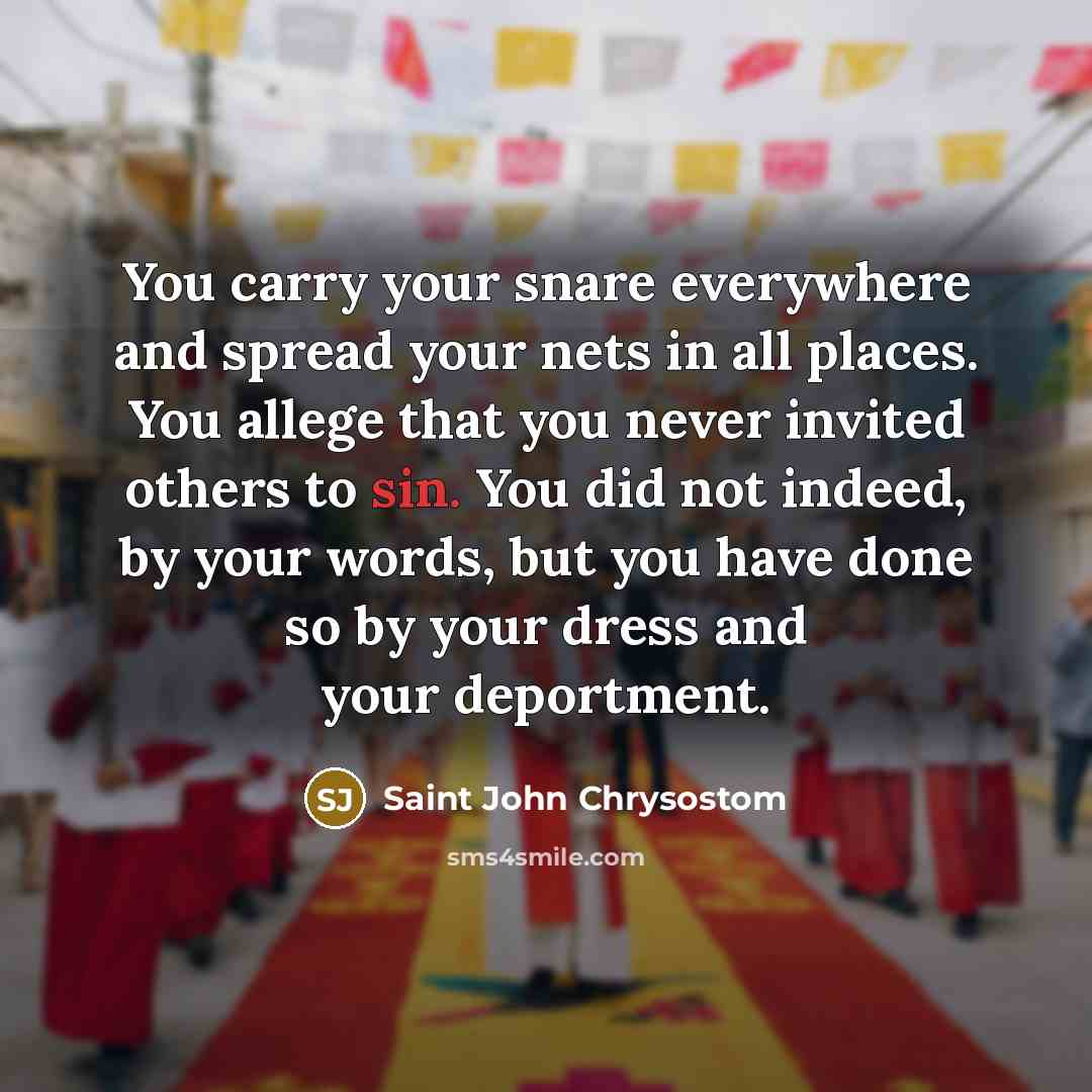 “You carry your snare everywhere and spread your nets in all places. You allege that you never invited others to sin. You did not indeed, by your words, but you have done so by your dress and your deportment.” quote by Saint John Chrysostom