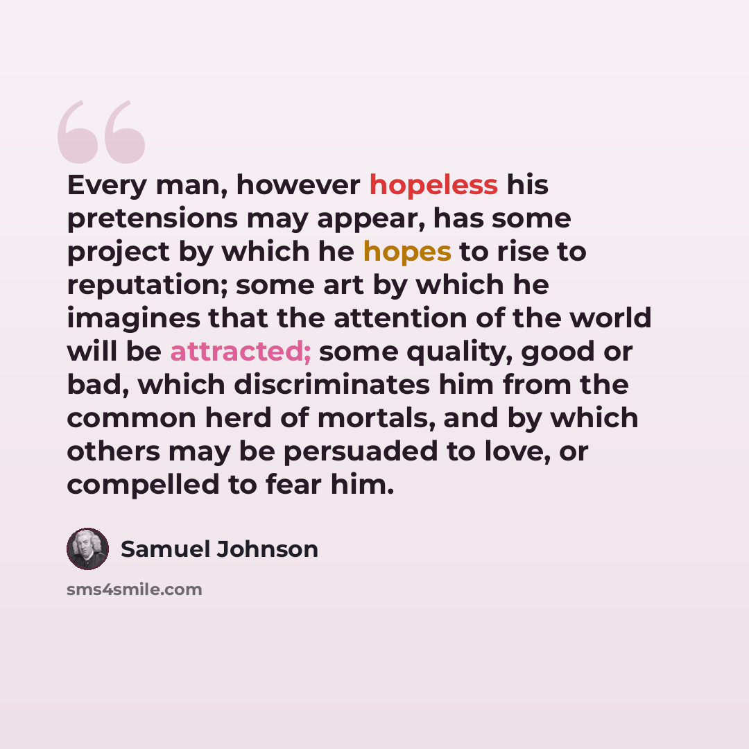 “Every man, however hopeless his pretensions may appear, has some project by which he hopes to rise to reputation; some art by which he imagines that the attention of the world will be attracted; some quality, good or bad, which discriminates him from the common herd of mortals, and by which others…” quote by Samuel Johnson