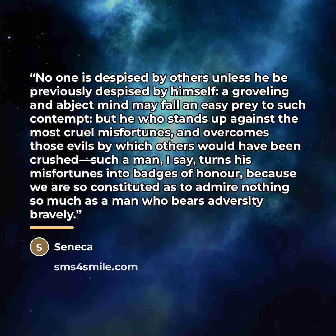 “No one is despised by others unless he be previously despised by himself: a groveling and abject mind may fall an easy prey to such contempt: but he who stands up against the most cruel misfortunes, and overcomes those evils by which others would have been crushed—such a man, I say, turns his…” quote by Seneca