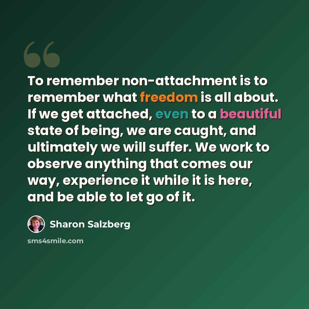 “To remember non-attachment is to remember what freedom is all about. If we get attached, even to a beautiful state of being, we are caught, and ultimately we will suffer. We work to observe anything that comes our way, experience it while it is here, and be able to let go of it.” quote by Sharon Salzberg