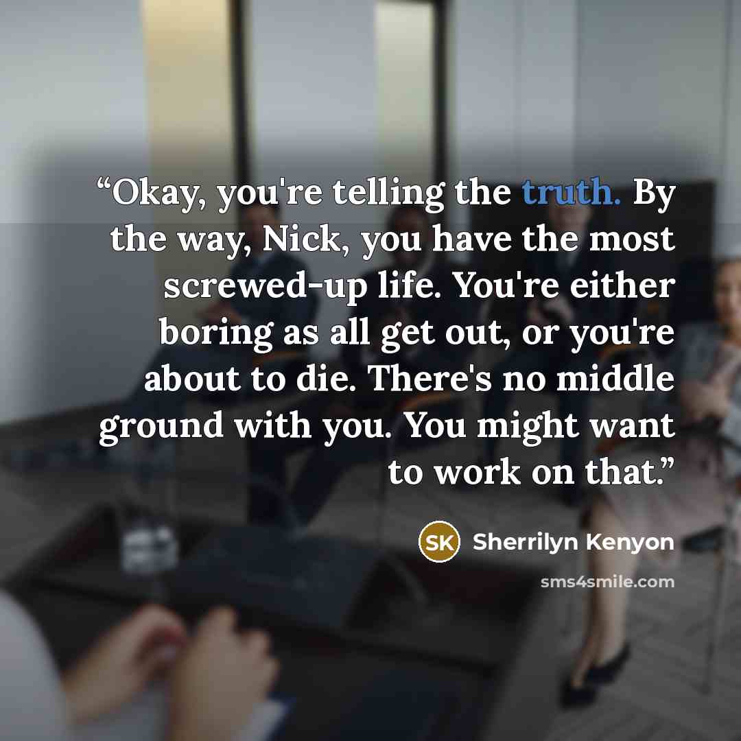 “Okay, you're telling the truth. By the way, Nick, you have the most screwed-up life. You're either boring as all get out, or you're about to die. There's no middle ground with you. You might want to work on that.” quote by Sherrilyn Kenyon