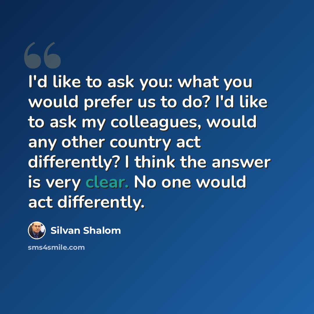 “I'd like to ask you: what you would prefer us to do? I'd like to ask my colleagues, would any other country act differently? I think the answer is very clear. No one would act differently.” quote by Silvan Shalom