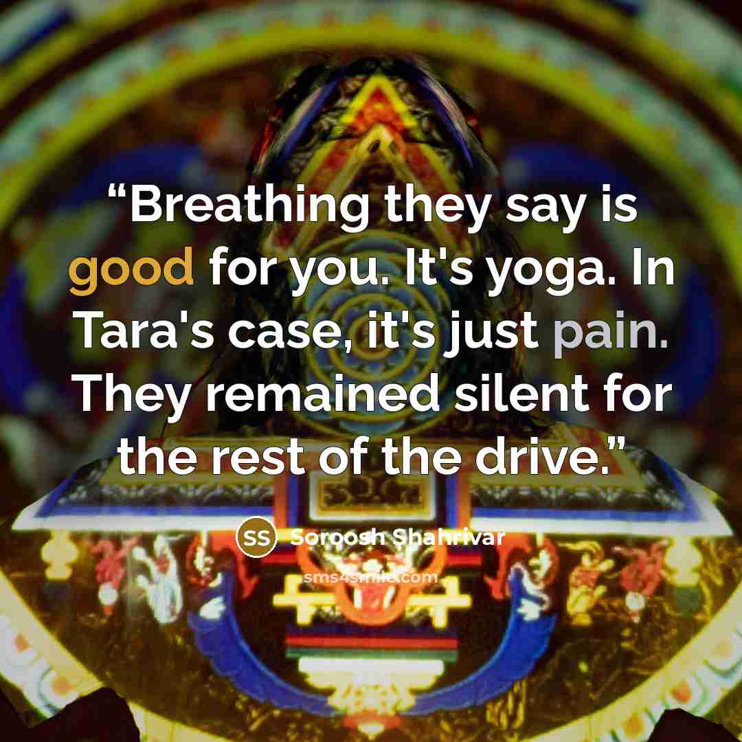 “Breathing they say is good for you. It's yoga. In Tara's case, it's just pain. They remained silent for the rest of the drive.” quote by Soroosh Shahrivar