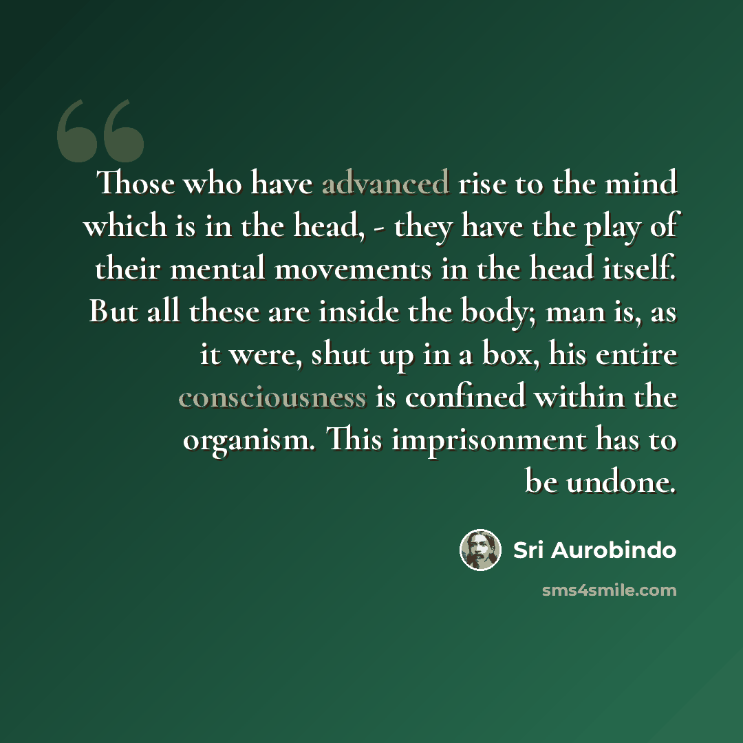 “Those who have advanced rise to the mind which is in the head, - they have the play of their mental movements in the head itself. But all these are inside the body; man is, as it were, shut up in a box, his entire consciousness is confined within the organism. This imprisonment has to be undone.” quote by Sri Aurobindo