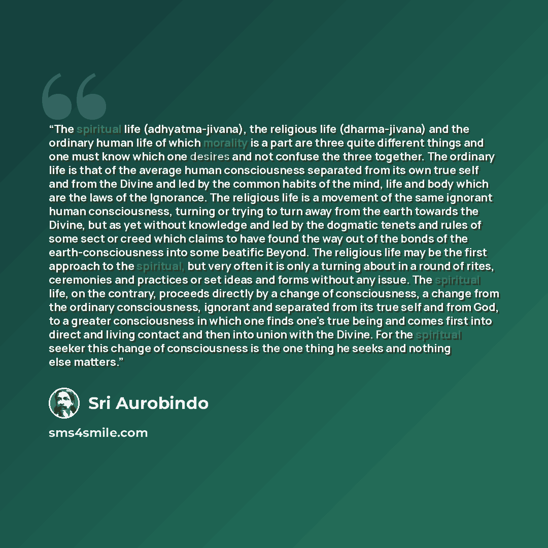 “The spiritual life (adhyatma-jivana), the religious life (dharma-jivana) and the ordinary human life of which morality is a part are three quite different things and one must know which one desires and not confuse the three together. The ordinary life is that of the average human consciousness…” quote by Śrī Aurobindo