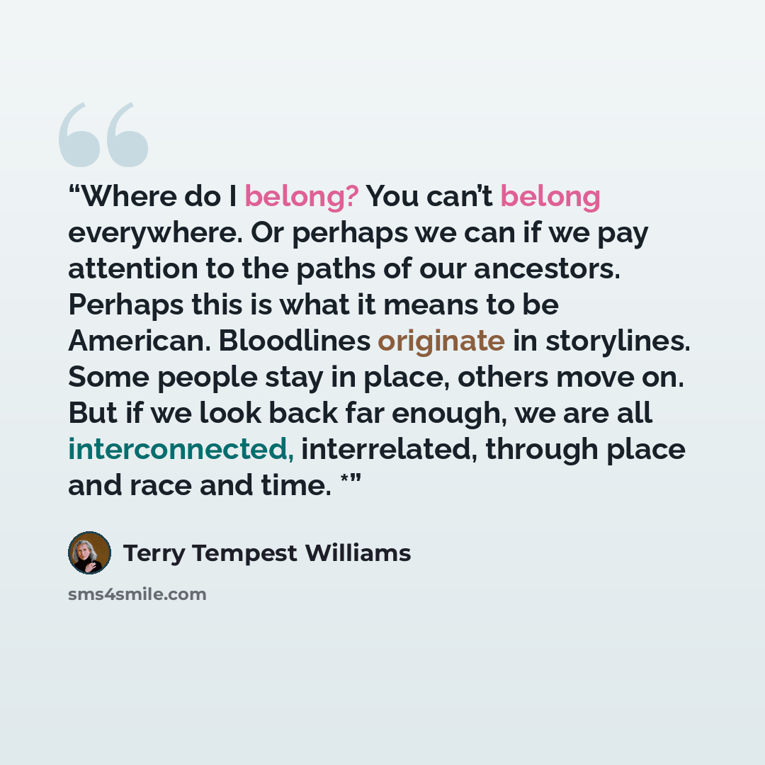 “Where do I belong? You can’t belong everywhere. Or perhaps we can if we pay attention to the paths of our ancestors. Perhaps this is what it means to be American. Bloodlines originate in storylines. Some people stay in place, others move on. But if we look back far enough, we are all…” quote by Terry Tempest Williams
