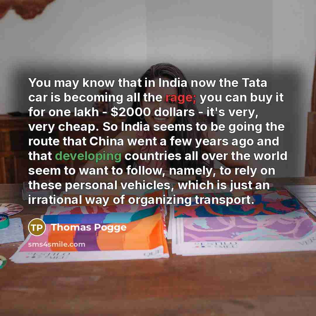 “You may know that in India now the Tata car is becoming all the rage; you can buy it for one lakh - $2000 dollars - it's very, very cheap. So India seems to be going the route that China went a few years ago and that developing countries all over the world seem to want to follow, namely, to rely…” quote by Thomas Pogge