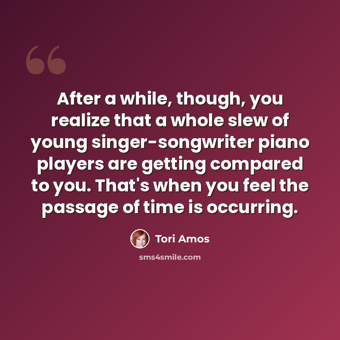 “After a while, though, you realize that a whole slew of young singer-songwriter piano players are getting compared to you. That's when you feel the passage of time is occurring.” quote by Tori Amos
