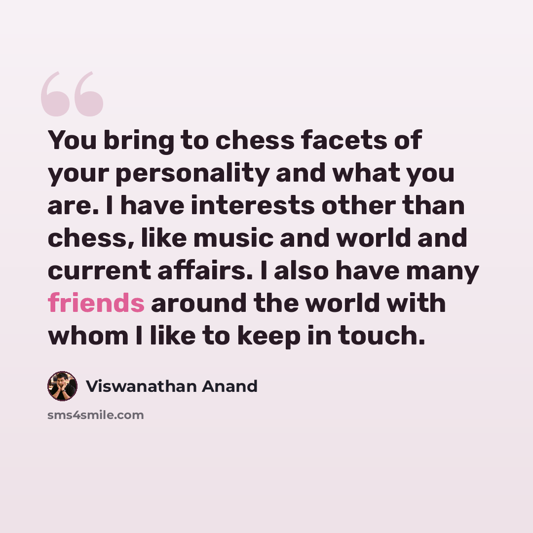 “You bring to chess facets of your personality and what you are. I have interests other than chess, like music and world and current affairs. I also have many friends around the world with whom I like to keep in touch.” quote by Viswanathan Anand