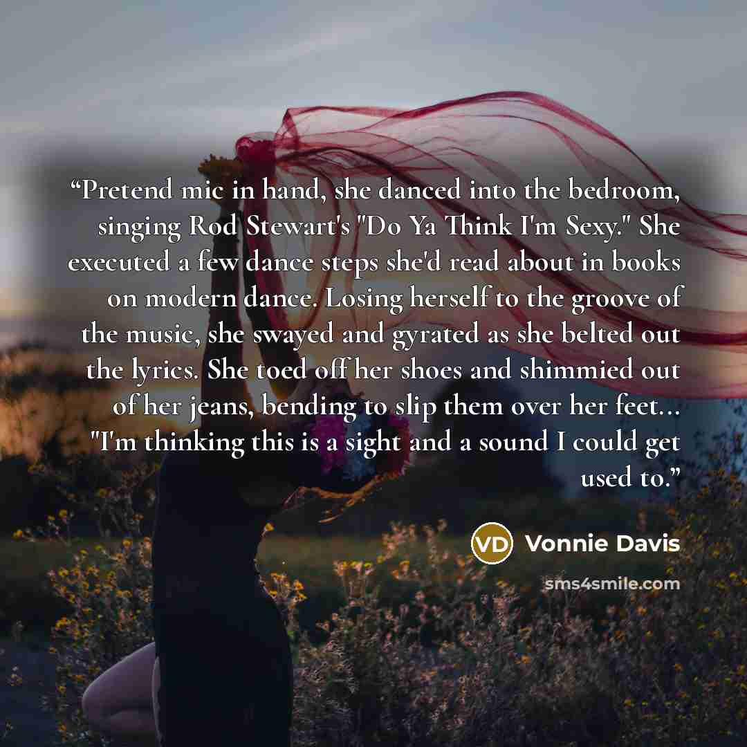 “Pretend mic in hand, she danced into the bedroom, singing Rod Stewart's "Do Ya Think I'm Sexy." She executed a few dance steps she'd read about in books on modern dance. Losing herself to the groove of the music, she swayed and gyrated as she belted out the lyrics. She toed off her shoes and…” quote by Vonnie Davis