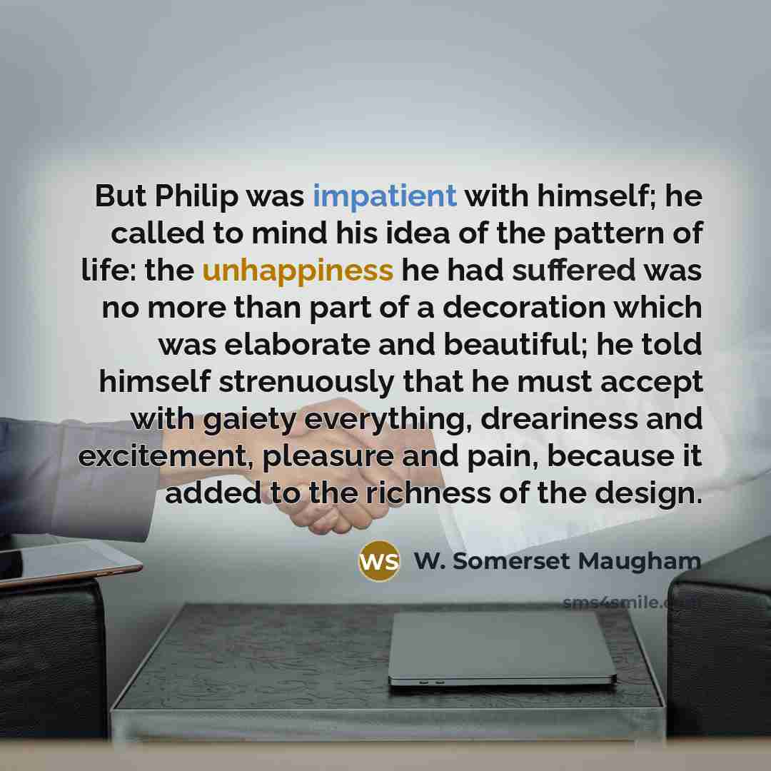 “But Philip was impatient with himself; he called to mind his idea of the pattern of life: the unhappiness he had suffered was no more than part of a decoration which was elaborate and beautiful; he told himself strenuously that he must accept with gaiety everything, dreariness and excitement…” quote by W. Somerset Maugham
