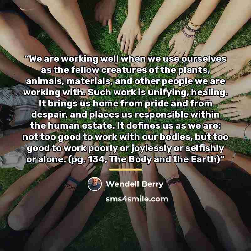 “We are working well when we use ourselves as the fellow creatures of the plants, animals, materials, and other people we are working with. Such work is unifying, healing. It brings us home from pride and from despair, and places us responsible within the human estate. It defines us as we are: not…” quote by Wendell Berry