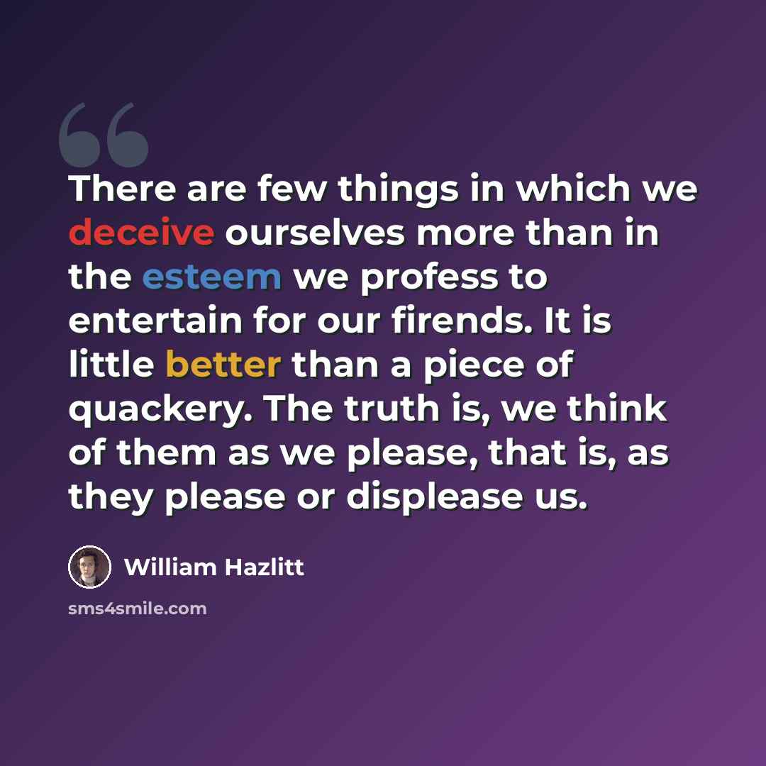 “There are few things in which we deceive ourselves more than in the esteem we profess to entertain for our firends. It is little better than a piece of quackery. The truth is, we think of them as we please, that is, as they please or displease us.” quote by William Hazlitt