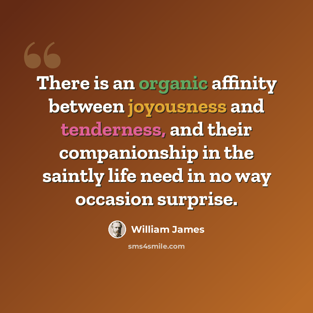 “There is an organic affinity between joyousness and tenderness, and their companionship in the saintly life need in no way occasion surprise.” quote by William James